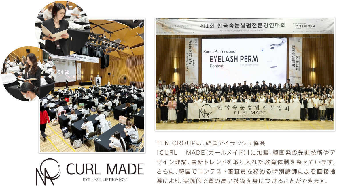 TEN GROUPは、韓国アイラッシュ協会「CURL MADE（カールメイド）」に加盟。韓国発の先進技術やデザイン理論、最新トレンドを取り入れた教育体制を整えています。さらに、韓国でコンテスト審査員を務める特別講師による直接指導により、実践的で質の高い技術を身につけることができます。